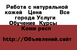 Работа с натуральной кожей › Цена ­ 500 - Все города Услуги » Обучение. Курсы   . Коми респ.